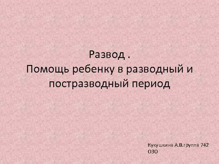 Развод. Помощь ребенку в разводный и постразводный период Кукушкина А. В. группа 742 ОЗО