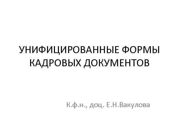 УНИФИЦИРОВАННЫЕ ФОРМЫ КАДРОВЫХ ДОКУМЕНТОВ К. ф. н. , доц. Е. Н. Вакулова 