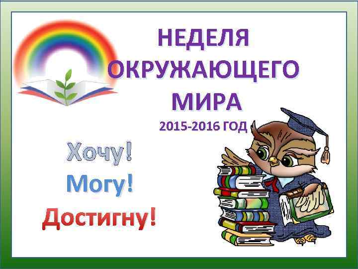 НЕДЕЛЯ ОКРУЖАЮЩЕГО МИРА Хочу! Могу! Достигну! 2015 -2016 ГОД 