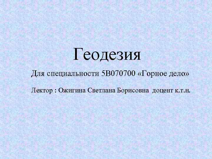 Геодезия Для специальности 5 В 070700 «Горное дело» Лектор : Ожигина Светлана Борисовна доцент