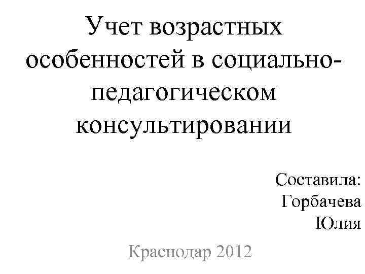 Учет возрастных особенностей в социально педагогическом консультировании Составила: Горбачева Юлия Краснодар 2012 