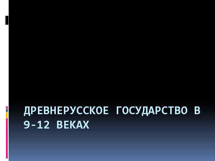 ДРЕВНЕРУССКОЕ ГОСУДАРСТВО В 9 -12 ВЕКАХ 