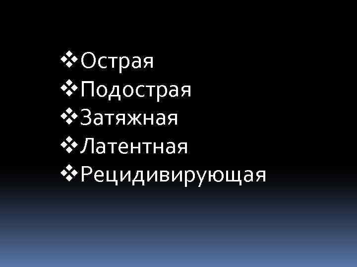 v. Острая v. Подострая v. Затяжная v. Латентная v. Рецидивирующая 