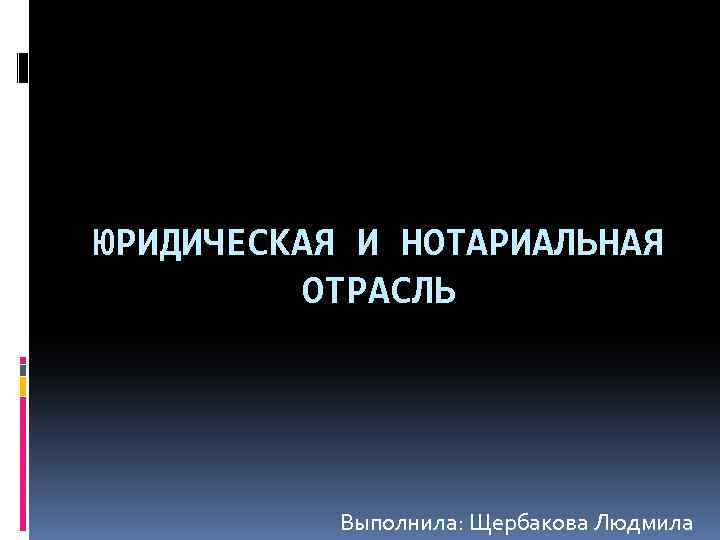 ЮРИДИЧЕСКАЯ И НОТАРИАЛЬНАЯ ОТРАСЛЬ Выполнила: Щербакова Людмила 