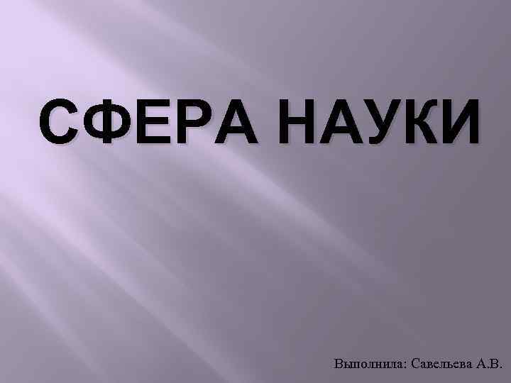 СФЕРА НАУКИ Выполнила: Савельева А. В. 