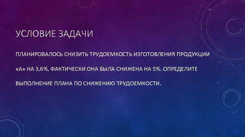 УСЛОВИЕ ЗАДАЧИ ПЛАНИРОВАЛОСЬ СНИЗИТЬ ТРУДОЕМКОСТЬ ИЗГОТОВЛЕНИЯ ПРОДУКЦИИ «А» НА 3, 6%, ФАКТИЧЕСКИ ОНА БЫЛА