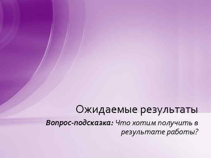 Ожидаемые результаты Вопрос-подсказка: Что хотим получить в результате работы? 