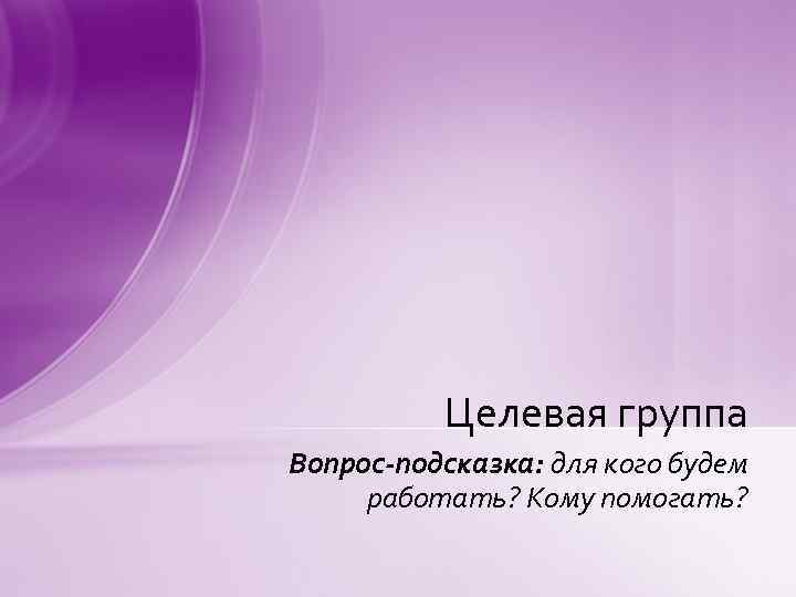 Целевая группа Вопрос-подсказка: для кого будем работать? Кому помогать? 