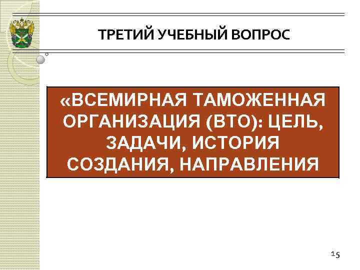 ТРЕТИЙ УЧЕБНЫЙ ВОПРОС «ВСЕМИРНАЯ ТАМОЖЕННАЯ ОРГАНИЗАЦИЯ (ВТО): ЦЕЛЬ, ЗАДАЧИ, ИСТОРИЯ СОЗДАНИЯ, НАПРАВЛЕНИЯ ДЕЯТЕЛЬНОСТИ» 15