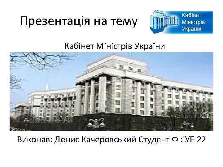 Презентація на тему Кабінет Міністрів України Виконав: Денис Качеровський Студент Ф : УЕ 22