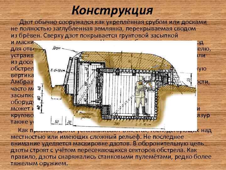 Конструкция Дзот обычно сооружался как укреплённая срубом или досками не полностью заглубленная землянка, перекрываемая