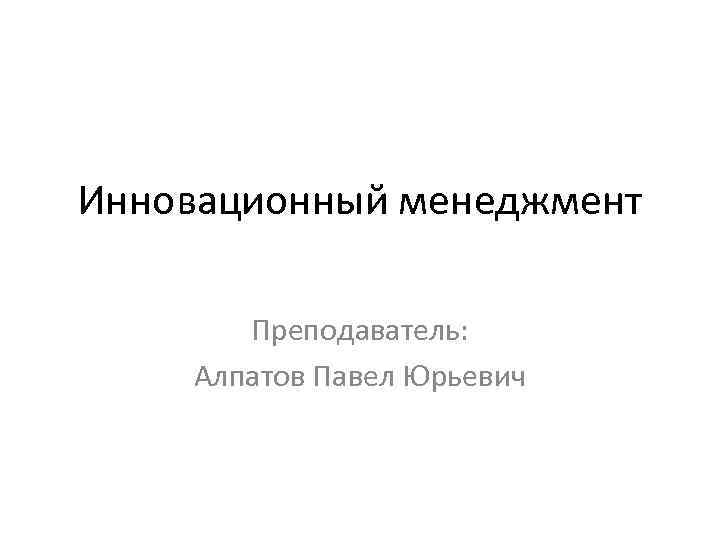 Инновационный менеджмент Преподаватель: Алпатов Павел Юрьевич 