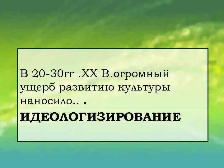 В 20 30 гг. XX B. oгромный ущерб развитию культуры наносило. . . ИДЕОЛОГИЗИРОВАНИЕ