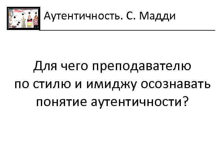 Аутентичность. С. Мадди Для чего преподавателю по стилю и имиджу осознавать понятие аутентичности? 