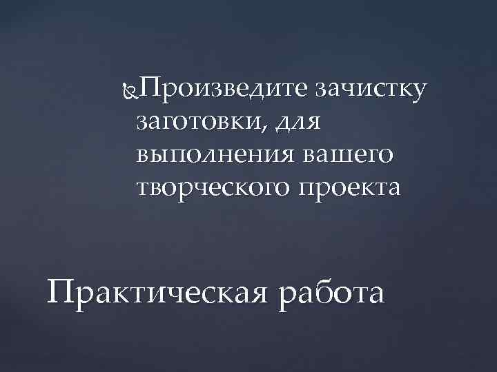 Произведите зачистку заготовки, для выполнения вашего творческого проекта Практическая работа 