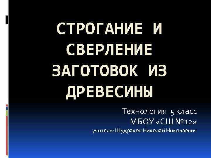 СТРОГАНИЕ И СВЕРЛЕНИЕ ЗАГОТОВОК ИЗ ДРЕВЕСИНЫ Технология 5 класс МБОУ «СШ № 12» учитель: