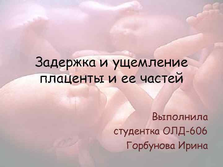 Задержка и ущемление плаценты и ее частей Выполнила студентка ОЛД-606 Горбунова Ирина 