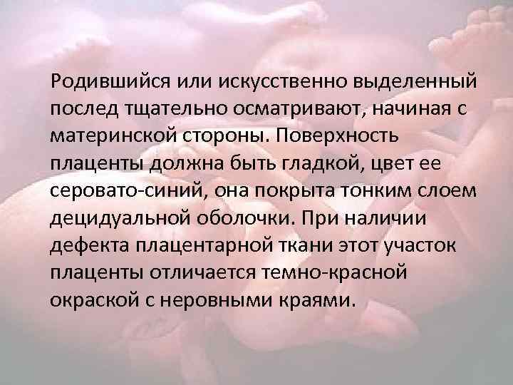 Родившийся или искусственно выделенный послед тщательно осматривают, начиная с материнской стороны. Поверхность плаценты должна