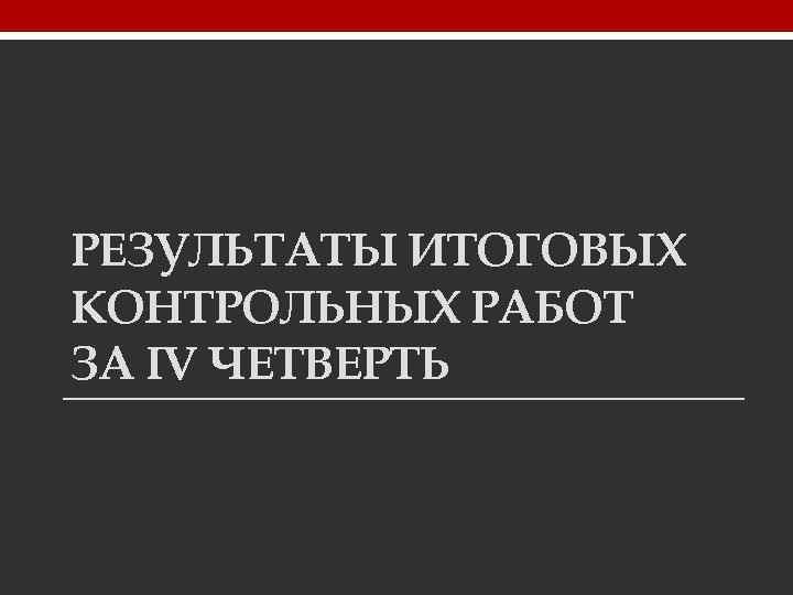 РЕЗУЛЬТАТЫ ИТОГОВЫХ КОНТРОЛЬНЫХ РАБОТ ЗА IV ЧЕТВЕРТЬ 