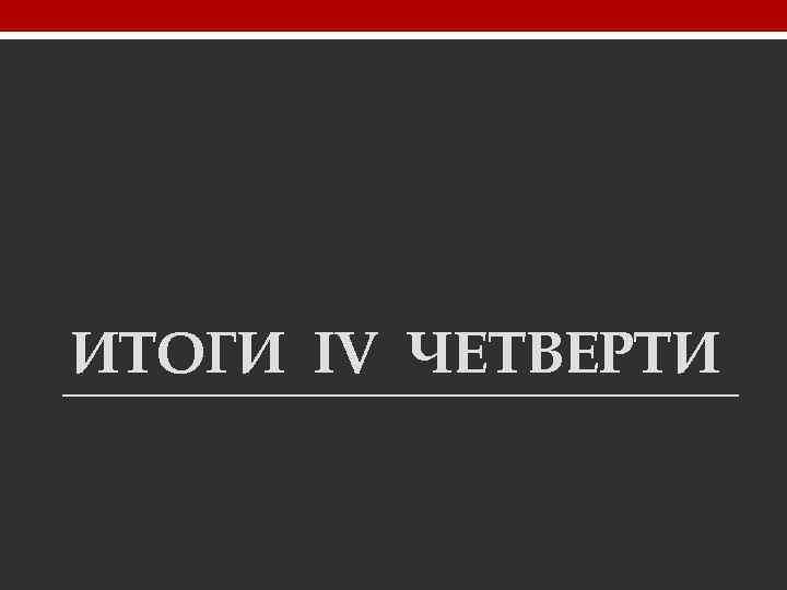 ИТОГИ IV ЧЕТВЕРТИ 