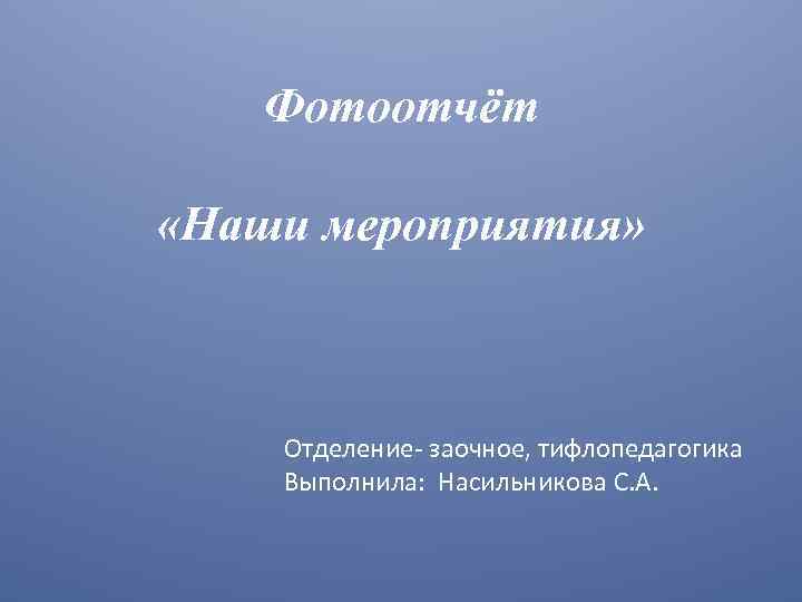 Фотоотчёт «Наши мероприятия» Отделение- заочное, тифлопедагогика Выполнила: Насильникова С. А. 