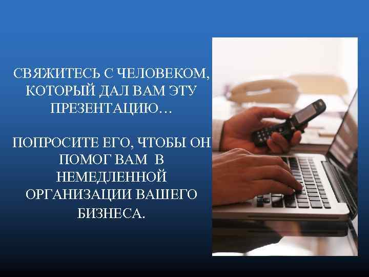 СВЯЖИТЕСЬ С ЧЕЛОВЕКОМ, КОТОРЫЙ ДАЛ ВАМ ЭТУ ПРЕЗЕНТАЦИЮ… ПОПРОСИТЕ ЕГО, ЧТОБЫ ОН ПОМОГ ВАМ