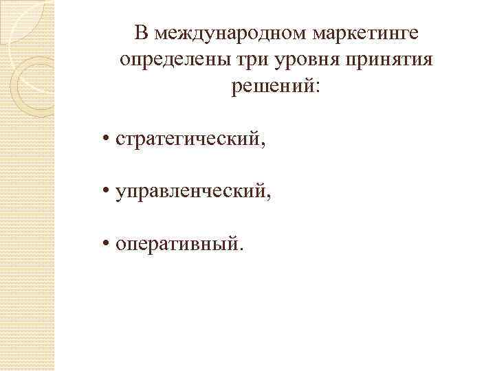 В международном маркетинге определены три уровня принятия решений: • стратегический, • управленческий, • оперативный.