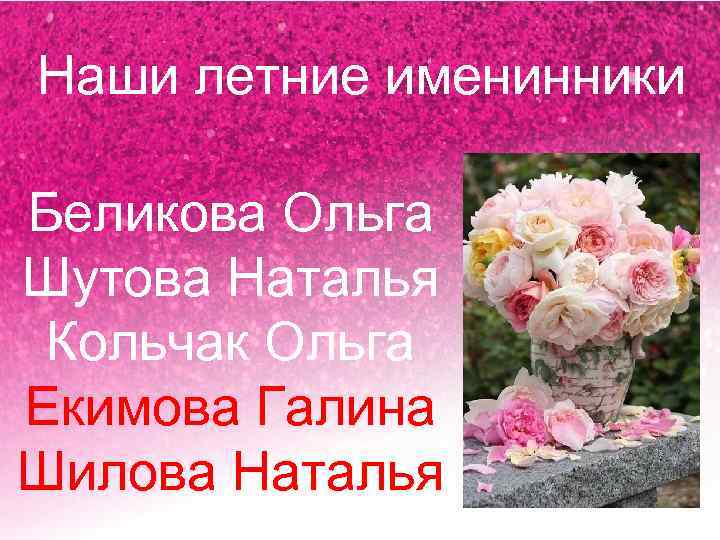 Наши летние именинники Беликова Ольга Шутова Наталья Кольчак Ольга Екимова Галина Шилова Наталья 