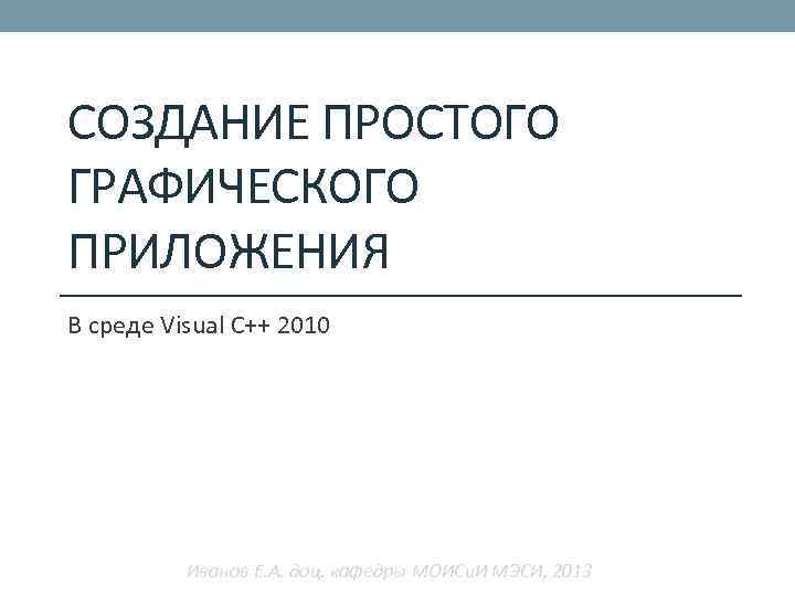 СОЗДАНИЕ ПРОСТОГО ГРАФИЧЕСКОГО ПРИЛОЖЕНИЯ В среде Visual C++ 2010 Иванов Е. А. доц. кафедры
