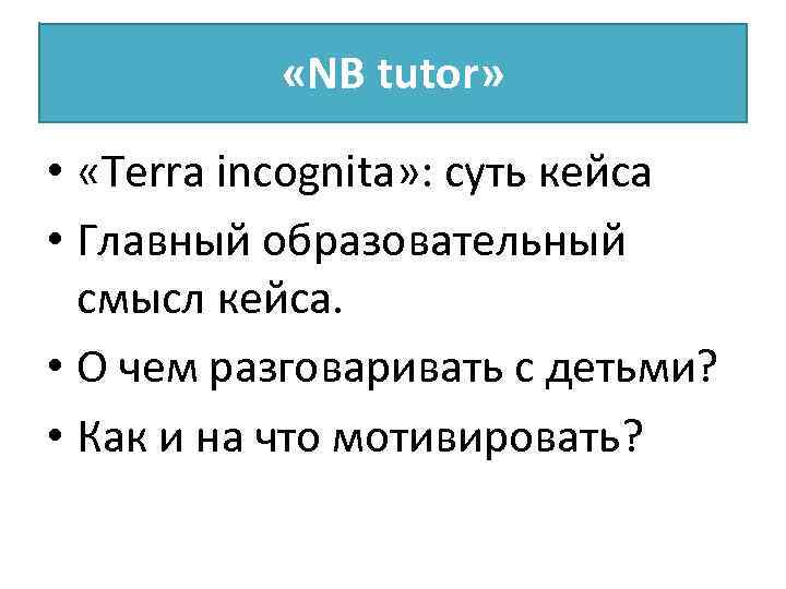  «NB tutor» • «Terra incognita» : суть кейса • Главный образовательный смысл кейса.