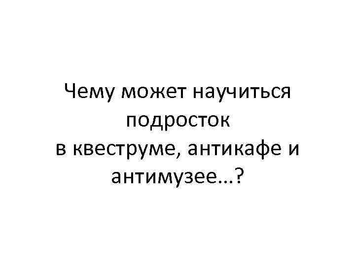 Чему может научиться подросток в квеструме, антикафе и антимузее…? 