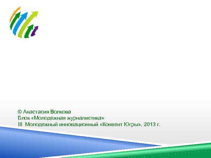 © Анастасия Волкова Блок «Молодежная журналистика» III Молодежный инновационный «Конвент Югры» , 2013 г.