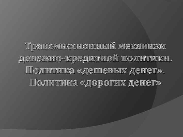 Трансмиссионный механизм денежно-кредитной политики. Политика «дешевых денег» . Политика «дорогих денег» 