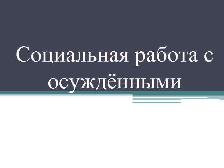 Социальная работа с осуждёнными Понятие Осуждённымназывается