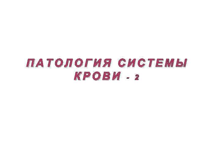 ПАТОЛОГИЯ СИСТЕМЫ КРОВИ - 2 