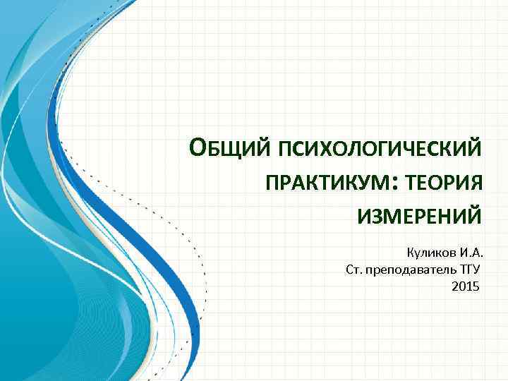 ОБЩИЙ ПСИХОЛОГИЧЕСКИЙ ПРАКТИКУМ: ТЕОРИЯ ИЗМЕРЕНИЙ Куликов И. А. Ст. преподаватель ТГУ 2015 