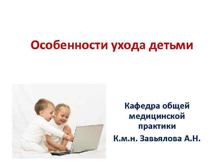 Особенности ухода детьми Кафедра общей медицинской практики К. м. н. Завьялова А. Н. 