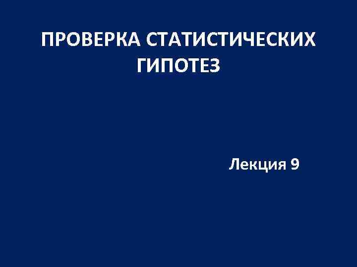 ПРОВЕРКА СТАТИСТИЧЕСКИХ ГИПОТЕЗ Лекция 9 