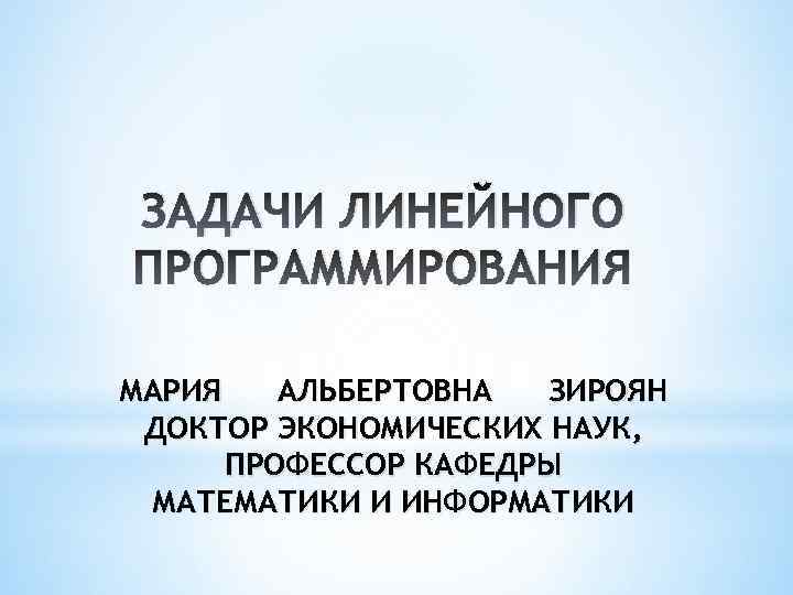 ЗАДАЧИ ЛИНЕЙНОГО ПРОГРАММИРОВАНИЯ МАРИЯ АЛЬБЕРТОВНА ЗИРОЯН ДОКТОР ЭКОНОМИЧЕСКИХ НАУК, ПРОФЕССОР КАФЕДРЫ МАТЕМАТИКИ И ИНФОРМАТИКИ