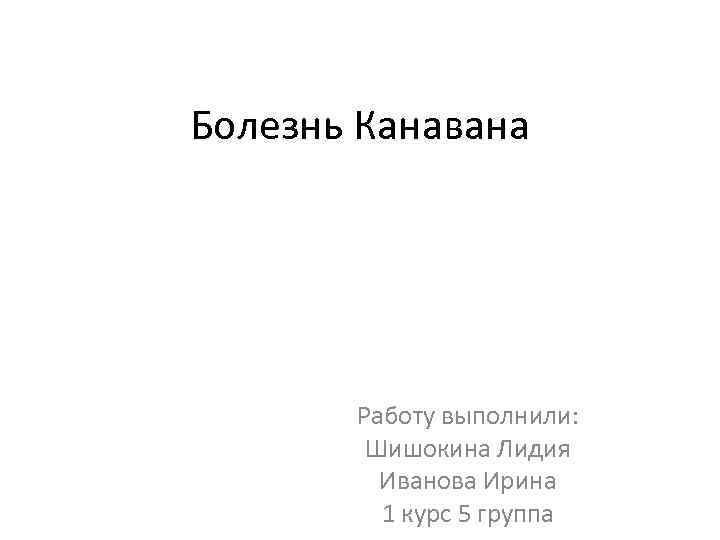 Болезнь Канавана Работу выполнили: Шишокина Лидия Иванова Ирина 1 курс 5 группа 