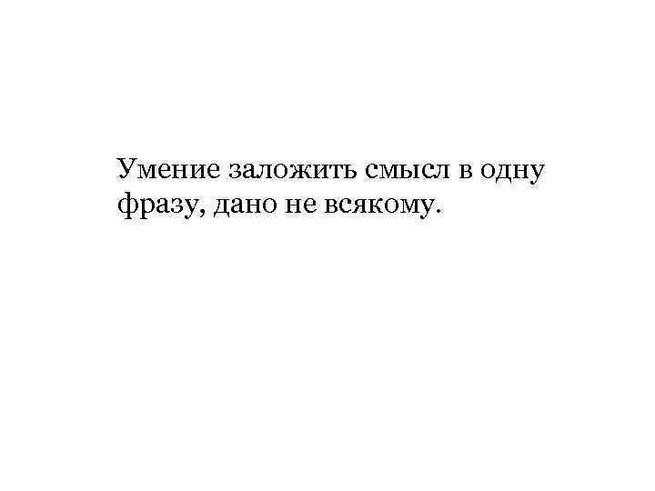 Умение заложить смысл в одну фразу, дано не всякому. 