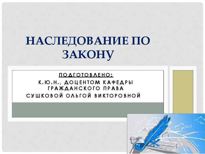 НАСЛЕДОВАНИЕ ПО ЗАКОНУ ПОДГОТОВЛЕНО: К. Ю. Н. , ДОЦЕНТОМ КАФЕДРЫ ГРАЖДАНСКОГО ПРАВА СУШКОВОЙ ОЛЬГОЙ