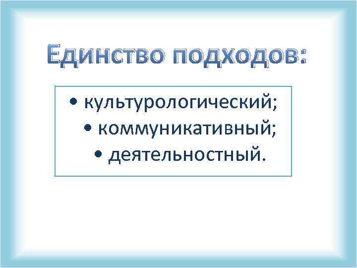 Единство подходов: • культурологический; • коммуникативный; • деятельностный. 