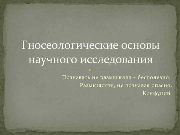 Гносеологические основы научного исследования Познавать не размышляя – бесполезно; Размышлять, не познавая опасно. Конфуций