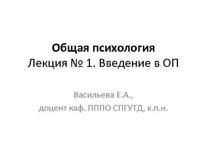 Общая психология Лекция № 1. Введение в ОП Васильева Е. А. , доцент каф.