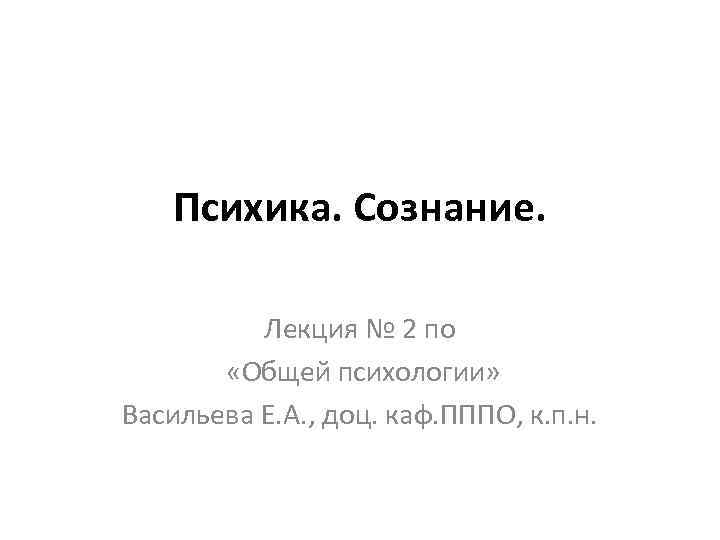 Психика. Сознание. Лекция № 2 по «Общей психологии» Васильева Е. А. , доц. каф.