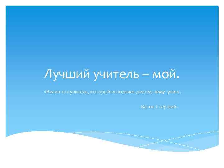 Лучший учитель – мой. «Велик тот учитель, который исполняет делом, чему учит» . Катон