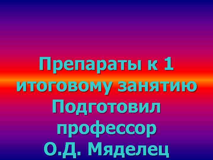 Препараты к 1 итоговому занятию Подготовил профессор О. Д. Мяделец 