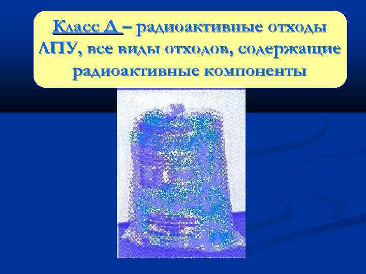 Класс Д – радиоактивные отходы ЛПУ, все виды отходов, содержащие радиоактивные компоненты 