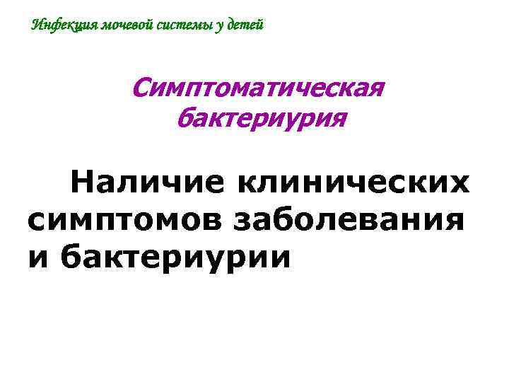 Инфекция мочевой системы у детей Симптоматическая бактериурия Наличие клинических симптомов заболевания и бактериурии 